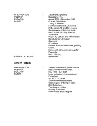 ORGANISATION : Atlas Star Engineering
POSITION : Receptionis / PA
DURATION : August 2004 – November 2006
DUTIES : Operate Switchboard
Typing of all letters
Full function Debtors & Creditors
20 Debtors & 15 Creditors recons
Capturing and ordering of stock.
Data capture. Monthly financial
Statements.
Wages 12 Casuals and 5 Permanent.
Bank balance with ledger.
Cashbook.
Quotations
General administration duties, phoning
Clients.
Liaison with companies, arrange for
Payments.
Debt collecting
REASON OF LEAVING : Retrenched
CAREER HISTORY
ORGANISATION : Visser & Vennotte /Supreme finance
POSITION : Debt Collector / Admin Clerk
DURATION : May 1999 – July 2004
DUTIES : Legal typing and correspondence
Petty Cash
Act 57, ITC Checks
Approved of loans to clients
Capturing and ordering of stock.
Debt Collections
Telephone enquiries
Monthly Statements
Work on Pro- Loan Program
 