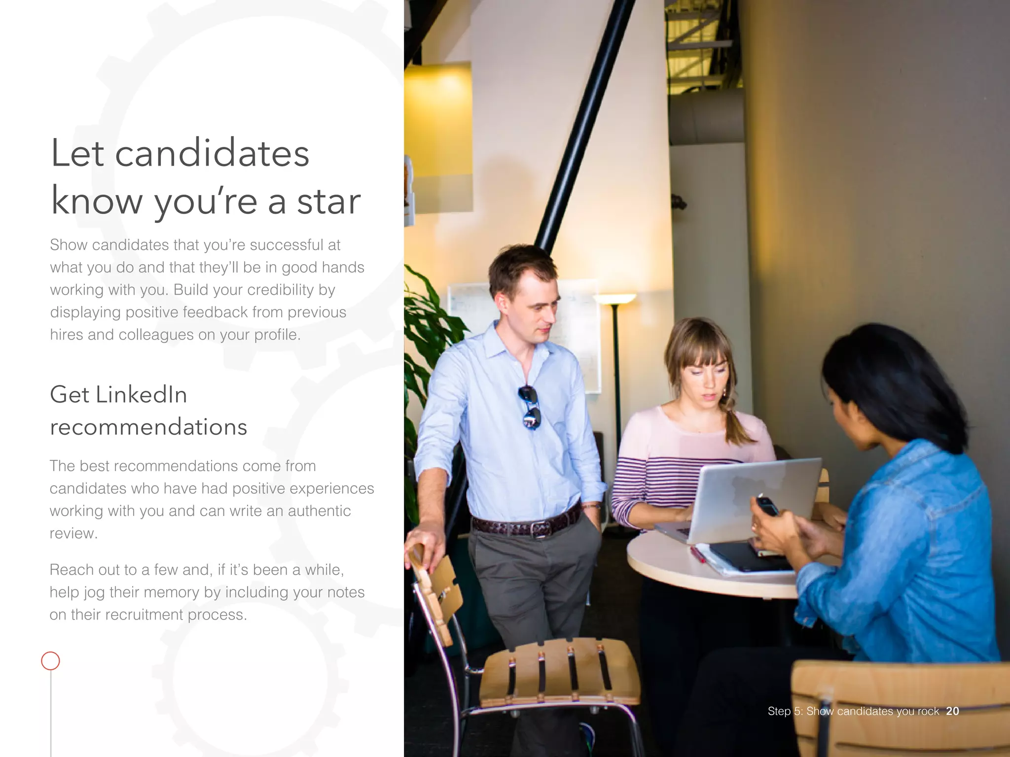 Let candidates
know you’re a star
Show candidates that you’re successful at
what you do and that they’ll be in good hands
working with you. Build your credibility by
displaying positive feedback from previous
hires and colleagues on your profile.
Get LinkedIn
recommendations
The best recommendations come from
candidates who have had positive experiences
working with you and can write an authentic
review.
Reach out to a few and, if it’s been a while,
help jog their memory by including your notes
on their recruitment process.
Step 5: Show candidates you rock 20
 