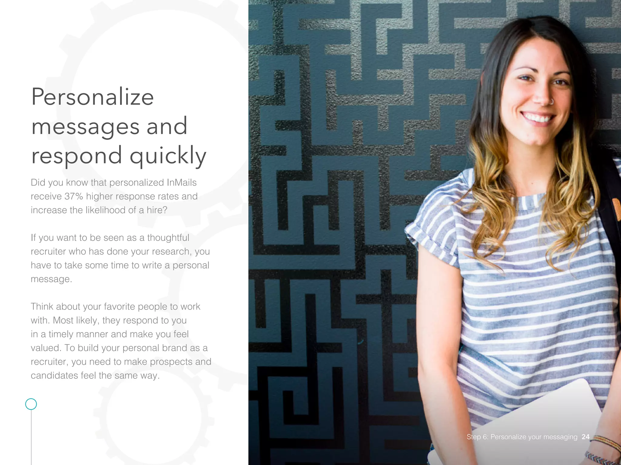 Personalize
messages and
respond quickly
Did you know that personalized InMails
receive 37% higher response rates and
increase the likelihood of a hire?
If you want to be seen as a thoughtful
recruiter who has done your research, you
have to take some time to write a personal
message.
Think about your favorite people to work
with. Most likely, they respond to you
in a timely manner and make you feel
valued. To build your personal brand as a
recruiter, you need to make prospects and
candidates feel the same way.
Step 6: Personalize your messaging 24
 