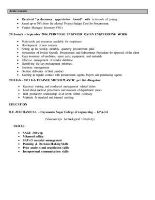Achievements
 Received "performance appreciation Award" with in 6month of joining
 Saved up to 30% from the allotted Project Budget Cost for Procurement.
 Vendor Managed Inventory(VMI)
2011march – September 2014, PURCHASE ENGINEER RAJAN ENGINEERING WORK
 Make tools and resources available for employees
 Development of new vendors.
 Setting up the weekly, monthly, quarterly procurement plan.
 Preparation of Project Specific Procurement and Subcontract Procedure for approval of the client
 Keep inventory of machines, spare parts, equipment, and materials
 Effective management of vendor database
 Identifying the key procurement priorities.
 Inventory management
 On time deliveries of final product
 Keeping in regular contact with procurement agents, buyers and purchasing agents
2010 Feb – 2011 Feb TRAINEE MICRO PLASTIC pvt .ltd -Bangalore
 Received training and conducted management related duties
 Lead about method procedures and standard of department duties
 Built productive relationship at all levels within company
 Maintain 5s standard and internal auditing
EDUCATION
B.E -MECHANICAL – Dayananda Sagar College of engineering – GPA-3/4
(Visvesvaraya Technological University)
SKILLS:
 SAGE -300 erp
 Microsoft office
 SAP r/3 material management
 Planning & Decision Making Skills
 Price analysis and negotiation skills
 Interpersonal communication skills
 