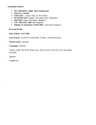 CERTIFICATIONS
 TUV Rheinland -supply chain management
 ISM USA- member
 PAPP 2013 - omnex India pvt .ltd Chennai
 IIT DELHI 2012 -logistics and supply chain management
 ERP 2010 -Dallas technologies Bangalore
 CNC MILLING 2009 -Gttc Bangalore
 Diploma in mechanical CADD 2008 -Cadd center Bangalore
Personal Details:
Date of Birth: 12-07-1985
LAUNGAGE: FLUENT IN ENGLISH, TAMIL, AND KANNADA
Marital status: unmarried
Nationality: INDIAN
I hereby certify that all the details given above are true to the best of my knowledge
and belief.
Signature
Senthilkumar
 
