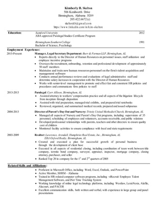 Kimberly B. Skelton
506 Kenilworth Drive
Birmingham, Alabama 35209
205.422.6672 (c)
skeltonkb@gm ail.com
https://www.linkedin.com/in/kim-skelton
Education: Samford University
ABA approved ParalegalStudies Certificate Program
2012
Birmingham-Southern College
Bachelor of Science, Psychology
1991
Employment Experience:
2013-Present Manager, Legal Secretary Department: Burr & Forman LLP, Birmingham, AL
 Reports directly to the Director of Human Resources on personnel issues, staff utilization and
employee incentive programs
 Oversees the recruitment, onboarding, retention and professional development of approximately
50 staff members
 Maintains and train new human resourcespersonnel on the firm's talent acquisition and
management software
 Conducts annual performance reviews and evaluations of legal administrative staff and
determine salary increases in cooperation with the Director of Human Resources
 Works with senior-level management to promote and effect fair and consistent HR policies and
procedures and communicate firm policies to staff
2013-2013 Paralegal: Carr Allison, Birmingham, AL
 Assisted attorney in workers’ compensation practice and all aspects of the litigation lifecycle
from inception through disposition
 Assisted with trial preparation, managed trial exhibits, and prepared trial notebooks
 Reviewed, organized, and summarized medical records; prepared and issued subpoenas
2004-2013 Director ofParent’s Day Out and Nursery: Trinity United Methodist Church, Birmingham, AL
 Managed all aspects of Nursery and Parent’s Day Out programs, including supervision of 35
personnel, scheduling of employees and volunteers, accounts receivable, and public relations
 Developed professional relationships with parents, teachers and other directors to ensure quality
care of children
 Monitored facility activities to ensure compliance with local and state requirements
2003-2009 Realtor: Lawrence, Arendall, Humphries Real Estate, Inc.,Birmingham, AL
ERA Oxford Realty, Birmingham, AL
 Created and executed a plan for successful growth of personal business
through the development of client base
 Executed in all aspects of residential closing, including coordination of team work between title
company, termite bond company, surveyor, appraiser, inspector, mortgage company, closing
attorney, purchaser, and seller
 Ranked Top 20 in company for the 1st
and 2nd
quarters of 2005
RelatedSkills and Affiliations:
 Proficient in Microsoft Office, including Word, Excel, Outlook, and PowerPoint
 Active Member, SHRM – Alabama
 Trained in HR-related computer software programs, including viRecruit Employee Talent
Management Software, and iNet Time Tracking System
 Working knowledge of online legal technology platforms, including Westlaw, LexisNexis, Alafile,
Alacourt, and PACER
 Excellent communication skills, both written and verbal, with experience in large group and panel
presentations
 