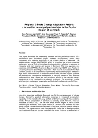 Regional Climate Change Adaptation Project
- Innovative municipal partnerships in the Capital
Region of Denmark
Jens Rønnow Lønholdt
1
, Nina Caspersen
2
, Ivar F. Rosendal
3
, Rasmus
Kierudsen
4
, Martin Moneaux
5
, Jacob Eric Nielsen
6
, Marie-Louise Sune
Andersen
7
, and Mille Wilken
8
1
Corresponding Author, LYCEUM, DK, lonholdt@lyceumconsult.dk.
2
Municipality of
Rudersdal, DK.
3
Municipality of Gladsaxe, DK.
4
Municipality of Egedal, DK.
5
Municipality of Gladsaxe, DK.
6
M2-advice, DK.
7
Municipality of Gentofte, DK.
8
Addendum, DK
Abstract
This paper describes the partnership process and the preliminary results of a
untraditional joint innovation project between municipalities, public utility
companies, and regional authorities in the Capital Region of Denmark. The
ongoing project named KLIKOVAND, which is organised as a cross municipal
partnership, aims at finding innovative climate adaptation solutions in response to
increasing and more intense rain events in Denmark. The new approach was
presented at the IKT12 Conference in Bournemouth in April 2012: Next Practise in
University Research Based Open Innovation – from push to pull: case studies from
Denmark. Based on a comprehensive partnership approach the project addresses
legal issues, internal as well as external communication, decision support systems,
and training and competence development. It has just started its third and final
implementation year. Based on the promising results of the ongoing project
preparations for its continuation is presently underway. The preliminary results,
which concern partnership, cooperation and technical results are presented here.
Key Words: Climate Change Adaptation, Storm Water, Partnership Processes,
Team Innovation, Loosely Coupled Network.
1. Background and Introduction
Like other countries worldwide, Denmark has felt the consequences of climate
change. Denmark’s greatest adaptation challenge is increased precipitation,
especially in the intensity of heavy rainfalls and the frequency of these extreme
events. Annual precipitation in Denmark is currently about 750 mm. This has
increased by about 15% - or 100 mm since records began in 1874 (Danish
Meteorological Institute). The capital region of Denmark has suffered recurrent
heavy summer rainfalls that are unequalled to any other historical data on rainfall in
Denmark. The consequences have been extremely costly due to flooding resulting
from inadequate flow and storage capacity in the sewer systems, as well as lack of
 