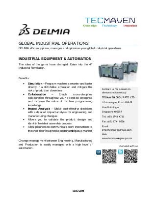 3DS.COM
GLOBAL INDUSTRIAL OPERATIONS
DELMIA efficiently plans, manages and optimizes your global industrial operations.
INDUSTRIAL EQUIPMENT & AUTOMATION
Contact us for a solution
demonstration today!
TECMAVEN GROUP PTE LTD
10 Arumugam Road #09-02
Lion Building A
Singapore 409957
Tel: (65) 6741 4766
Fax: (65) 6741 0556
Email:
info@tecmavengroup.com
Web:
www.tecmavengroup.com
Knowledge Technology Innovation
Connect with us
The rules of the game have changed. Enter into the 4th
Industrial Revolution.
Benefits:
 Simulation – Program machines smarter and faster
directly in a 3D lifelike simulation and mitigate the
risk of production downtime
 Collaboration – Enable cross-discipline
collaboration throughout your extended enterprise
and increase the value of machine programming
knowledge
 Impact Analysis – Make cost-effective decisions
with a detailed impact analysis for engineering and
manufacturing changes
 Allows you to validate the product design and
identify the ideal assembly process
 Allow planners to communicate work instructions to
the shop floor in a precise and unambiguous manner
Change management between Engineering, Manufacturing
and Production is easily managed with a high level of
automation.
 