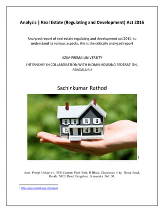 Analysis | Real Estate (Regulating and Development) Act 2016
Analyzed report of real estate regulating and development act 2016, to
understand its various aspects, this is the critically analyzed report
AZIM PREMJI UNIVERSITY
INTERNSHIP IN COLLABORATION WITH INDIAN HOUSING FEDERATION,
BENGALURU
Sachinkumar Rathod
1
Azim Premji University, PES Campus Pixel Park, B Block, Electronics City, Hosur Road,
Beside NICE Road, Bengaluru, Karnataka 560100.
1 https://realestatetimes.in/node/6
 