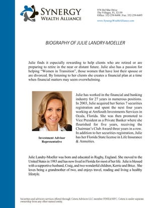 BIOGRAPHY OF JULIE LANDRY-MOELLER
Julie finds it especially rewarding to help clients who are retired or are
preparing to retire in the near or distant future. Julie also has a passion for
helping “Women in Transition”, those women that have lost their spouse or
are divorced. By listening to her clients she creates a financial plan at a time
when financial matters may seem overwhelming.
Julie has worked in the financial and banking
industry for 27 years in numerous positions.
In 2003, Julie acquired her Series 7 securities
registration and spent the next four years
working at AmSouth Investments Services in
Ocala, Florida. She was then promoted to
Vice President as a Private Banker where she
flourished for five years, receiving the
Chairman’s Club Award three years in a row.
In addition to her securities registration, Julie
has her Florida State license in Life Insurance
& Annuities.
Julie Landry-Moeller was born and educated in Rugby, England. She moved to the
UnitedStatesin1983andhasnowlivedinFloridaformostofherlife. Julieisblessed
withasupportivehusband, Craig,andtwowonderfulchildren, Kerrieand Brice. She
loves being a grandmother of two, and enjoys travel, reading and living a healthy
lifestyle.
978 Del Mar Drive
The Villages, FL 32159
Office: 352-259-8498 | Fax: 352-259-8495
www.SynergyWealthAlliance.com
Investment Advisor
Representative
 