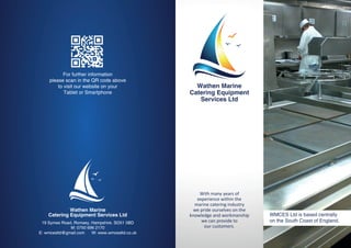 Wathen Marine
Catering Equipment Services Ltd
19 Symes Road, Romsey, Hampshire. SO51 5BD
M: 0750 696 2170
E: wmcesltd@gmail.com W: www.wmcesltd.co.uk
With many years of
experience within the
marine catering industry
we pride ourselves on the
knowledge and workmanship
we can provide to
our customers.
WMCES Ltd is based centrally
on the South Coast of England.
Wathen Marine
Catering Equipment
Services Ltd
For further information
please scan in the QR code above
to visit our website on your
Tablet or Smartphone
 