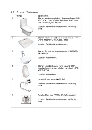4.2 Schedule of Sanitaryware
Fittings Specification
1 Claytan Neptune washdown close couple pan. WC
4515 C/W LC 3025D Bibo. 6/3 Liters, 4.5/3 Liters.
BO/S Trap rough-in: 175mm
Location: Residential unit bathroom and facility
toilet.
2 Claytan Taurus teen above counter square basin.
WBFC 1126AC. L400x W500x H168
Location: Residential unit bathroom.
3 Claytan Console semi recess basin. WB1504SR.
ø435x H150
Location: Facility toilet.
4 Claytan Long Bottes wall hung urinal UR5601.
Urinal with integral trap with top/ back inlet. L370x
W325x H700
Location: Facility toilet.
5 Novatec Paper holder NVB31707
Location: Residential unit bathroom and facility
toilet.
6 Novatec Floor trap FT6304. 6” s/s floor grating
Location: Residential unit bathroom and facility
toilet.
 