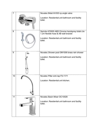 7 Novatec Bidet AV303 cp angle valve
Location: Residential unit bathroom and facility
toilet.
8 Sericite A70005 ABS Chrome handspray bidet c/w
1.2m flexible hose & AB wall bracket
Location: Residential unit bathroom and facility
toilet.
9 Novatec Shower post OM1006 brass rain shower
Location: Residential unit bathroom and facility
toilet.
10 Novatec Pillar sink tap F5-1171
Location: Residential unit kitchen.
11 Novatec Basin Mixer OC10028
Location: Residential unit bathroom and facility
toilet.
 