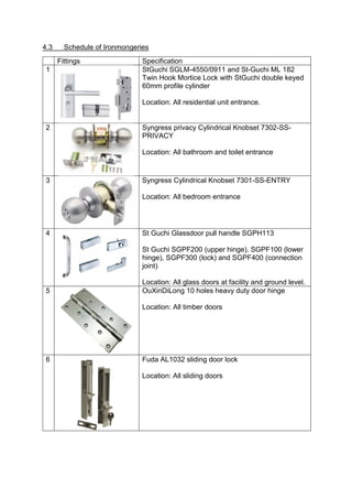 4.3 Schedule of Ironmongeries
Fittings Specification
1 StGuchi SGLM-4550/0911 and St-Guchi ML 182
Twin Hook Mortice Lock with StGuchi double keyed
60mm profile cylinder
Location: All residential unit entrance.
2 Syngress privacy Cylindrical Knobset 7302-SS-
PRIVACY
Location: All bathroom and toilet entrance
3 Syngress Cylindrical Knobset 7301-SS-ENTRY
Location: All bedroom entrance
4 St Guchi Glassdoor pull handle SGPH113
St Guchi SGPF200 (upper hinge), SGPF100 (lower
hinge), SGPF300 (lock) and SGPF400 (connection
joint)
Location: All glass doors at facility and ground level.
5 OuXinDiLong 10 holes heavy duty door hinge
Location: All timber doors
6 Fuda AL1032 sliding door lock
Location: All sliding doors
 