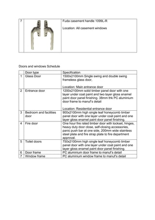 7 Fuda casement handle 1099L-R
Location: All casement windows
Doors and windows Schedule
Door type Specification
1 Glass Door 1500x2100mm Single swing and double swing
frameless glass door,
Location: Main entrance door
2 Entrance door 1200x2100mm solid timber panel door with one
layer under coat paint and two layer gloss enamel
paint door panel finishing. 38mm thk PC aluminium
door frame to manuf’s detail
Location: Residential entrance door
3 Bedroom and facilities
door
900x2100mm high single leaf honeycomb timber
panel door with one layer under coat paint and one
layer gloss enamel paint door panel finishing.
4 Fire door One hour fire rated timber door with lockset, hinges,
heavy duty door close, self-closing accessories,
panic push bar at one side, 200mm wide stainless
steel plate and fire strap plate to fire department
approval.
5 Toilet doors 750x2100mm high single leaf honeycomb timber
panel door with one layer under coat paint and one
layer gloss enamel paint door panel finishing.
6 Door frame PC aluminium door frame to manuf’s detail
7 Window frame PC aluminium window frame to manuf’s detail
 