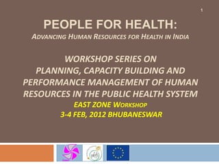 1


    PEOPLE FOR HEALTH:
 ADVANCING HUMAN RESOURCES FOR HEALTH IN INDIA

        WORKSHOP SERIES ON
   PLANNING, CAPACITY BUILDING AND
PERFORMANCE MANAGEMENT OF HUMAN
RESOURCES IN THE PUBLIC HEALTH SYSTEM
             EAST ZONE WORKSHOP
         3-4 FEB, 2012 BHUBANESWAR
 