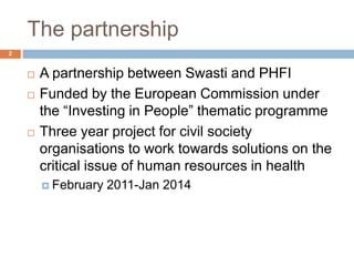 The partnership
2


       A partnership between Swasti and PHFI
       Funded by the European Commission under
        the “Investing in People” thematic programme
       Three year project for civil society
        organisations to work towards solutions on the
        critical issue of human resources in health
         February   2011-Jan 2014
 