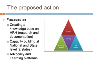 The proposed action
3



       Focuses on
         Creating  a
          knowledge base on
          HRH (research and
          documentation)
         Capacity building at
          National and State
          level (2 states)
         Advocacy and
          Learning platforms
 