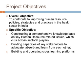 Project Objectives
4


          Overall objective:
           To contribute to improving human resource
           policies, strategies and practices in the health
           sector in India
          Specific Objective:
    i.      Constructing a comprehensive knowledge base
            on key Human Resource related issues, which
            cuts across sectoral players
    ii.     Building capacities of key stakeholders to
            advocate, absorb and learn from each other;
    iii.    Building and operating cross learning platforms
 