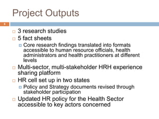 Project Outputs
6


       3 research studies
       5 fact sheets
           Core research findings translated into formats
            accessible to human resource officials, health
            administrators and health practitioners at different
            levels
       Multi-sector, multi-stakeholder HRH experience
        sharing platform
       HR cell set up in two states
           Policy and Strategy documents revised through
            stakeholder participation
       Updated HR policy for the Health Sector
        accessible to key actors concerned
 