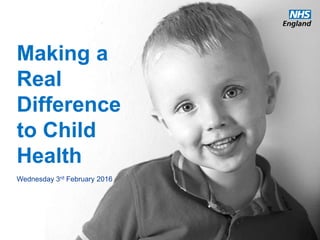 www.england.nhs.uk
Making a
Real
Difference
to Child
Health
Wednesday 3rd February 2016
 