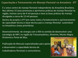É o único centro de manejo florestal independente da Amazônia Brasileira. Nos últimos 15 anos promoveu e aprimorou práticas de manejo florestal na região, treinou cerca de 4 mil pessoas e teve as boas práticas do manejo divulgadas a cerca de 13 mil pessoas. Dentro do projeto o IFT tem como meta o fortalecimento e aprimoramento da capacidade técnica e base técnica para o manejo florestal  sustentável na Amazônia e áreas prioritárias . Desenvolvimento  de sinergia com o IEB no sentido de desenvolver uma estratégia de MFC na região da Transamazônica, Almeirim, Monte Alegre, Oriximiná e Porto de Moz. Publicação de Manuais especializados para apoiar  e desenvolver a capacidade técnica de  trabalhadores florestais e comunitários. 