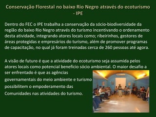 Dentro do FEC o IPE trabalha a conservação da sócio-biodiversidade da região do baixo Rio Negro através do turismo incentivando o ordenamento desta atividade, integrando atores locais como; ribeirinhos, gestores de áreas protegidas e empresários do turismo, além de promover programas de capacitação, no qual já foram treinadas cerca de 260 pessoas até agora. A visão de futuro é que a atividade do ecoturismo seja assumida pelos atores locais como potencial benefício sócio ambiental. O maior desafio a ser enfrentado é que as agências  governamentais do meio ambiente e turismo  possibilitem o empoderamento das  Comunidades nas atividades do turismo.  
