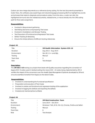 Coders can view image documents as a reference during coding. For the text documents presented in
Coder View, the software uses expert logic and natural language processing (NLP) to highlight key words
and phrases that relate to diagnosis and procedure codes. From this view, a coder can click the
highlighted term and view the related documents, related terms, or move directly into the CRS coding
path for final code assignment.
Responsibilities:
 Involved in Requirement gathering
 Identifying Scenarios and preparing Test cases
 Involved in Installation and Browser Testing
 Test Execution of Functional and Regression Test cases
 Defect Tracking & Retesting
 Ensure the timely delivery of different testing milestones
Project #3
Title : 3M Health Information System ICD-10
Duration : Aug 2013 – Aug 2014
Environment : Win XP, C++ and SQL
Testing : Manual
Team Size : 5
Role : Test Analyst
Description:
The 3M HIS I-10 testing is a project that deals with Quality assurance regarding the conversion of
legacy ICD -9 codes used in medical coding into newer ICD - 10 codes being implemented by 3M. It
verifies the impact of the conversion over the Health Data Management Systems developed by 3M and
ensures seamless transition from legacy to the latest Codes.
Responsibilities:
 Involved in understanding the Functional specification
 Preparation and execution of Test Cases
 Involved in smoke and functional and regression testing of the application
 Involved in logging the defects and reporting the defects
 Created and maintained test artifacts
Project #4
Title : 3M Web Construction Team
Duration : June 2014 – Oct 2014
Environment : Windows 7 & 8, IE 8, 9 & 10, Chrome, Firefox and Safari
Testing : Manual
Team Size : 6
Role : Test Analyst
 