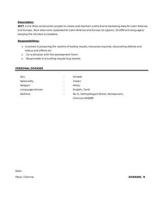 Description:
WCT is the Web construction project to create and maintain online brand marketing data for Latin America
and Europe. New sites were replicated for Latin America and Europe (in approx. 20 different languages)
keeping the US sites as baseline.
Responsibilities:
 Involved in preparing the reports of testing results, resources required, discovering defects and
status and efforts etc
 Co-ordination with the development Team
 Responsible in providing regular bug reports
PERSONAL DOSSIER
Sex : Female
Nationality : Indian
Religion : Hindu
Languages Known : English, Tamil
Address : No.9, Vaithyalingam Street, Ramapuram,
Chennai-600089
Date:
Place: Chennai DHARANI. R
 