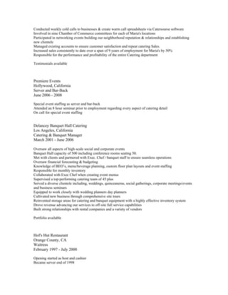 Conducted weekly cold calls to businesses & create warm call spreadsheets via Catersourse software
Involved in nine Chamber of Commerce committees for each of Maria's locations
Participated in networking events building our neighborhood reputation & relationships and establishing
new clientele
Managed existing accounts to ensure customer satisfaction and repeat catering Sales.
Increased sales consistently to date over a span of 9 years of employment for Maria's by 50%
Responsible for the performance and profitability of the entire Catering department
Testimonials available
Premiere Events
Hollywood, California
Server and Bar-Back
June 2006 - 2008
Special event staffing as server and bar-back
Attended an 8 hour seminar prior to employment regarding every aspect of catering detail
On call for special event staffing
Delancey Banquet Hall Catering
Los Angeles, California
Catering & Banquet Manager
March 2001 - June 2006
Oversaw all aspects of high-scale social and corporate events
Banquet Hall capacity of 500 including conference rooms seating 50.
Met with clients and partnered with Exec. Chef / banquet staff to ensure seamless operations
Oversaw financial forecasting & budgeting
Knowledge of BEO’s, menu/beverage planning, custom floor plan layouts and event staffing
Responsible for monthly inventory
Collaborated with Exec Chef when creating event menus
Supervised a top-performing catering team of 45 plus
Served a diverse clientele including, weddings, quinceaneras, social gatherings, corporate meetings/events
and business seminars
Equipped to work closely with wedding planners day planners
Cultivated new business through comprehensive site tours
Reinvented storage areas for catering and banquet equipment with a highly effective inventory system
Drove revenue advancing our services to off-site full service capabilities
Built strong relationships with rental companies and a variety of vendors
Portfolio available
Hof's Hut Restaurant
Orange County, CA
Waitress
February 1997 - July 2000
Opening started as host and cashier
Became server end of 1998
 