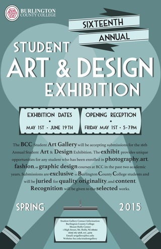 STUDENT
Exhibition
Art&Design
SPRING 2015
Student Gallery Contact Information:
Burlington County College
Mount Holly Center
1 High Street, Mt. Holly, NJ 08060
(609) 267-5618, ext. 4509
Email: artgallery@bcc.edu
Website: bcc.edu/studentgallery
The BCC Student Art Gallerywill be accepting submissions for the 16th
Annual Student Art & DesignExhibition. The exhibit provides unique
opportunities for any student who has been enrolled in photography, art,
fashion, or graphic designcourses at BCC in the past two academic
years. Submissions are exclusive to Burlington County College students and
will be juried for quality, originality, and content.
Recognition will be given to the selected works.
Opening ReceptionExhibition Dates
Friday may 1st 5-7pmMay 1st - june 19th
 