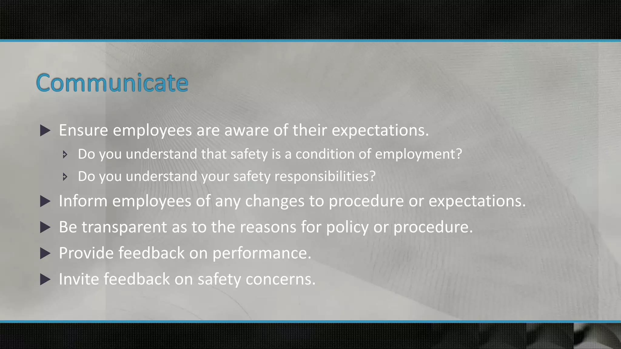  Ensure employees are aware of their expectations.
 Do you understand that safety is a condition of employment?
 Do you understand your safety responsibilities?
 Inform employees of any changes to procedure or expectations.
 Be transparent as to the reasons for policy or procedure.
 Provide feedback on performance.
 Invite feedback on safety concerns.
 