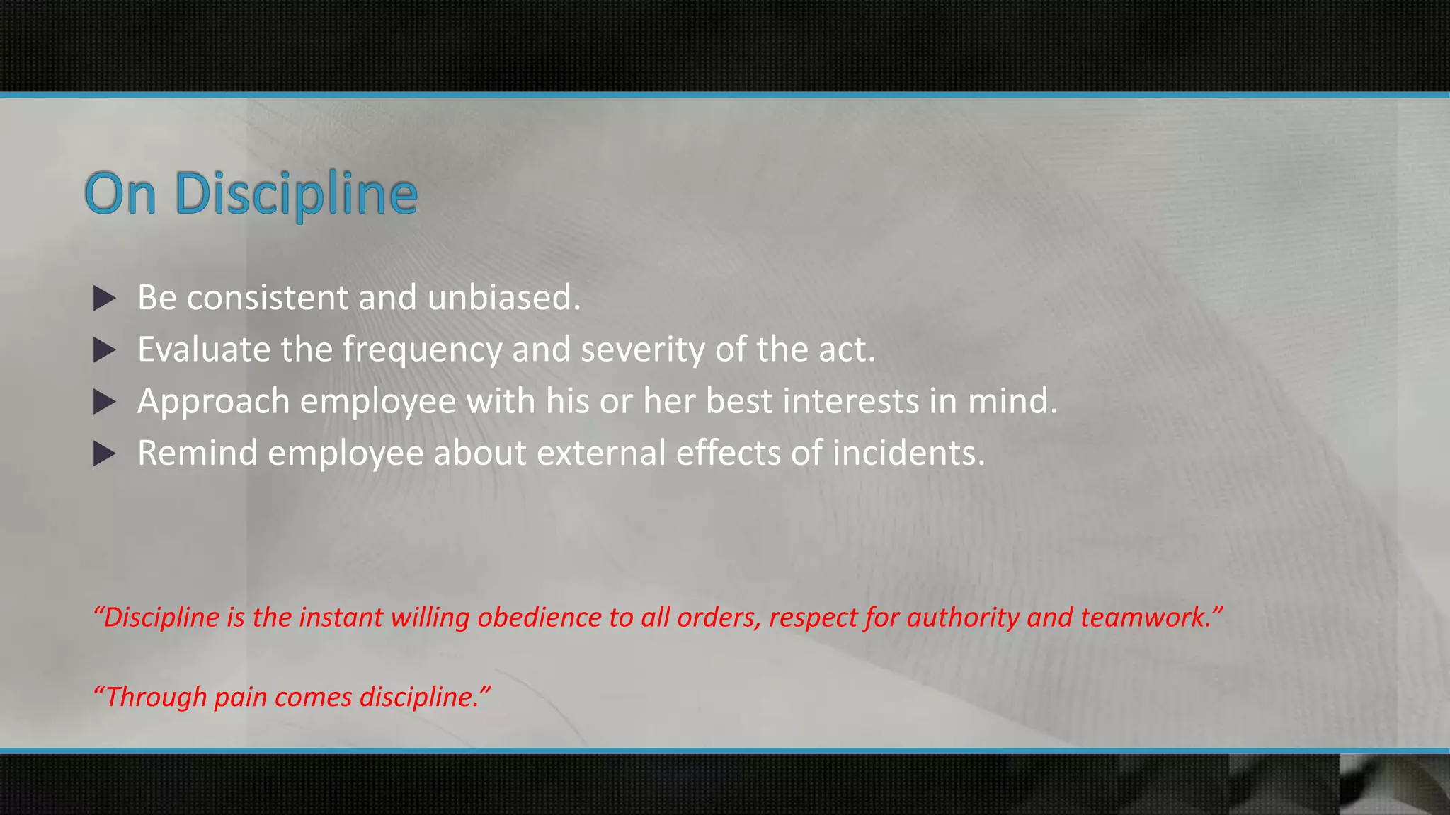  Be consistent and unbiased.
 Evaluate the frequency and severity of the act.
 Approach employee with his or her best interests in mind.
 Remind employee about external effects of incidents.
“Discipline is the instant willing obedience to all orders, respect for authority and teamwork.”
“Through pain comes discipline.”
 