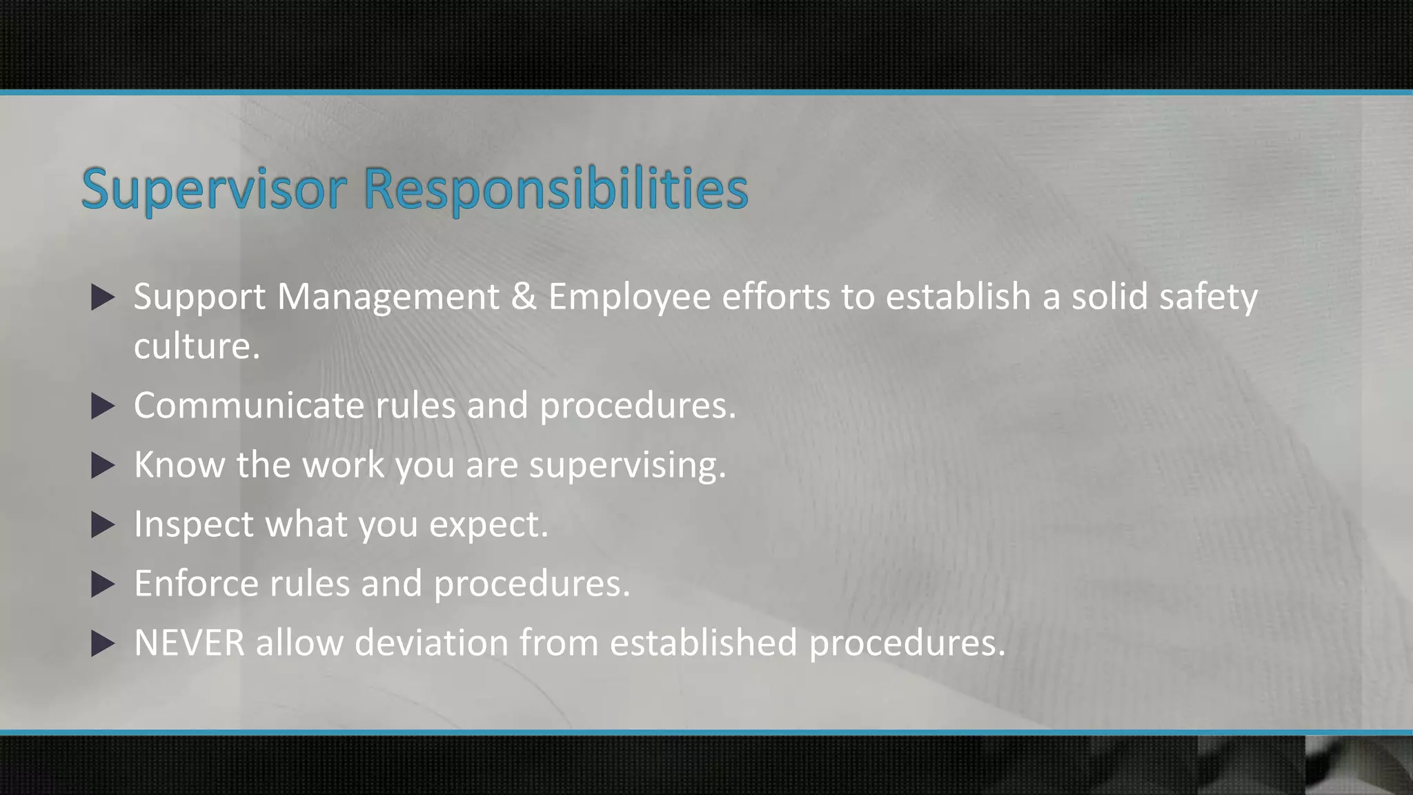  Support Management & Employee efforts to establish a solid safety
culture.
 Communicate rules and procedures.
 Know the work you are supervising.
 Inspect what you expect.
 Enforce rules and procedures.
 NEVER allow deviation from established procedures.
 