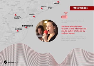 5BARCELONA CITY FM
FM COVERAGE
We reach a broad part of Barcelona on
107.3FM.
We have already been
chosen as the international
media outlet of choice by
various expos.
We have also broadcasted from locations
all over the city streaming video as well as
audio output in real time.
BARCELONA CITY FM
Parc Natural
de la Serra de
Collserola
L’Hospitalet
de Llobregat
Badalona
El Masnou
Vilassar
de Mar
Mataró
Barcelona
 