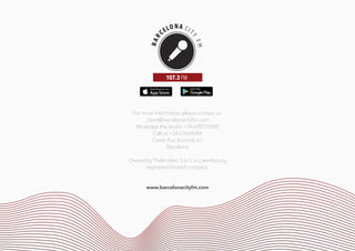 For more information please contact us:
j.kent@barcelonacityfm.com
Whatsapp the studio +34 690250900
Call us +34 67668484
Carrer Roc Boronat, 67
Barcelona
Owned by TheInsiders S.a.r.L a Luxembourg
registered limited company.
www.barcelonacityfm.com
FM
107.3 FM
 