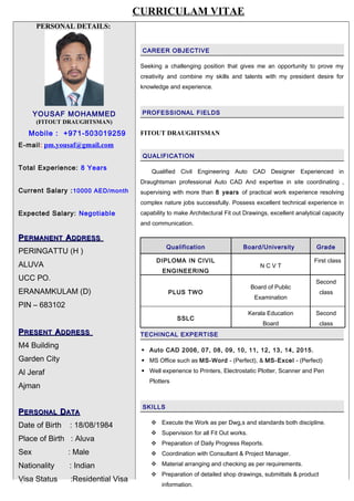 PERSONAL DETAILS:
YOUSAF MOHAMMED
(FITOUT DRAUGHTSMAN)
Mobile : +971-503019259
E-mail: pm.yousaf@gmail.com
Total Experience: 8 Years
Current Salary :10000 AED/month
Expected Salary: Negotiable
PPERMANENTERMANENT AADDRESSDDRESS
PERINGATTU (H )
ALUVA
UCC PO.
ERANAMKULAM (D)
PIN – 683102
PPRESENTRESENT AADDRESSDDRESS
M4 Building
Garden City
Al Jeraf
Ajman
PPERSONALERSONAL DDATAATA
Date of Birth : 18/08/1984
Place of Birth : Aluva
Sex : Male
Nationality : Indian
Visa Status :Residential Visa
CAREER OBJECTIVE
Seeking a challenging position that gives me an opportunity to prove my
creativity and combine my skills and talents with my president desire for
knowledge and experience.
PROFESSIONAL FIELDS
FITOUT DRAUGHTSMAN
QUALIFICATION
Qualified Civil Engineering Auto CAD Designer Experienced in
Draughtsman professional Auto CAD And expertise in site coordinating ,
supervising with more than 8 years of practical work experience resolving
complex nature jobs successfully. Possess excellent technical experience in
capability to make Architectural Fit out Drawings, excellent analytical capacity
and communication.
Qualification Board/University Grade
DIPLOMA IN CIVIL
ENGINEERING
N C V T
First class
PLUS TWO
Board of Public
Examination
Second
class
SSLC
Kerala Education
Board
Second
class
TECHINCAL EXPERTISE
 Auto CAD 2006, 07, 08, 09, 10, 11, 12, 13, 14, 2015.
 MS Office such as MS-Word - (Perfect), & MS-Excel - (Perfect)
 Well experience to Printers, Electrostatic Plotter, Scanner and Pen
Plotters
SKILLS
 Execute the Work as per Dwg,s and standards both discipline.
 Supervision for all Fit Out works.
 Preparation of Daily Progress Reports.
 Coordination with Consultant & Project Manager.
 Material arranging and checking as per requirements.
 Preparation of detailed shop drawings, submittals & product
information.`
CURRICULAM VITAE
 