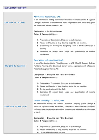 EMPLOYMENT HISTORY
(Jan 2014 To Till Date)
(Mar 2013 To Jan 2014)
(June 2008 To Mar 2013)
ASP Access floors Dubai, UAE
Is an International trading and Interior Decoration Company (Metal & Gypsum
Ceilings & Partitions & Raised Floors. works. organization with offices throughout
the Middle East and Factories in U.A.E
Designation :- Sr. Draughtsman
Duties & Responsibilities :-
1- Preparation of Coordination, Shop and as built drawings.
2- Review and Revising of shop drawings as per the site condition.
3- Supervising and leading the draughting Team to timely submission of
drawing.
4- Estimation Of project detail scope and quantification of material
requirement.
Deco Vision LLC, Abu Dhabi UAE,
Is one of the leading Interior Fit out Company In UAE (Metal & Gypsum Ceilings,
Partitions, Flooring, Wall Cladding & Joinery works. organization with offices and
Factories throughout the in U.A.E
Designation :- Draughts man / Site Coordinator
Duties & Responsibilities :-
1- Preparation of Coordination, Shop and as built drawings.
2- Review and Revising of shop drawings as per the site condition.
3- On site coordination with Site Staff.
4- Estimation Of project detail scope and quantification of material
requirement.
Cloisall Company LLC. Dubai, UAE
An International trading and Interior Decoration Company (Metal Ceilings &
Partitions, Gypsum Ceilings & Partitions, Joinery works and counter top (vanity top)
by Corian sheet. organization with offices throughout the Middle East and Factories
in U.A.E.
Designation :- Draughts man / Site Engineer
Duties & Responsibilities :-
1- Preparation of Coordination, Shop and as built drawings.
2- Review and Revising of shop drawings as per the site condition.
3- On site coordination with Site Staff.
`
 