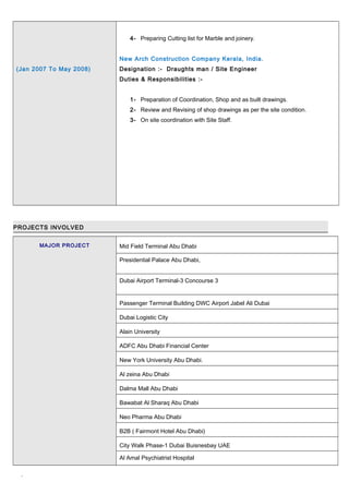 (Jan 2007 To May 2008)
4- Preparing Cutting list for Marble and joinery.
New Arch Construction Company Kerala, India.
Designation :- Draughts man / Site Engineer
Duties & Responsibilities :-
1- Preparation of Coordination, Shop and as built drawings.
2- Review and Revising of shop drawings as per the site condition.
3- On site coordination with Site Staff.
PROJECTS INVOLVED
MAJOR PROJECT Mid Field Terminal Abu Dhabi
Presidential Palace Abu Dhabi,
Dubai Airport Terminal-3 Concourse 3
Passenger Terminal Building DWC Airport Jabel Ali Dubai
Dubai Logistic City
Alain University
ADFC Abu Dhabi Financial Center
New York University Abu Dhabi.
Al zeina Abu Dhabi
Dalma Mall Abu Dhabi
Bawabat Al Sharaq Abu Dhabi
Neo Pharma Abu Dhabi
B2B ( Fairmont Hotel Abu Dhabi)
City Walk Phase-1 Dubai Buisnesbay UAE
Al Amal Psychiatrist Hospital
`
 