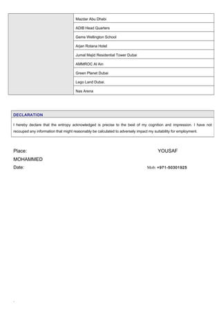 Mazdar Abu Dhabi
ADIB Head Quarters
Gems Wellington School
Arjan Rotana Hotel
Jumal Majid Residential Tower Dubai
AMMROC Al Ain
Green Planet Dubai
Lego Land Dubai.
Nas Arena
Place: YOUSAF
MOHAMMED
Date: Mob: +971-50301925
`
DECLARATION
I hereby declare that the entropy acknowledged is precise to the best of my cognition and impression. I have not
recouped any information that might reasonably be calculated to adversely impact my suitability for employment.
 