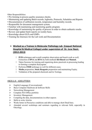 Other Responsibilities:
• Pro forming in process quality assurance checks.
• Maintaining and updating Batch records, logbooks, Protocols, Schedules and Reports
• Documentation of calibration records, temperature and humidity records.
• Responsible for document management system.
• Familiar with maintaining and monitoring quality program.
• Knowledge of maintaining the quality of process in order to obtain authentic results.
• Review and update batch reports on weekly basis.
• Knowledge about GLPs and GMPs.
• Training the Internees for the Lab work and Documentation
• Worked as a Trainee in Molecular Pathology Lab (Liaquat National
Hospital & Medical College) under supervision of Dr. Israr Nasir.
(2012-2013)
 PCR techniques and overall complete observation and bench work as well,
Extraction of DNA and RNA by both methods Kit-Based and Manual.
 Taken Sessions for training and organizing demo practicals in processing leading
to forming a complete Karyogram.
 Performs FISH technique as well for different cases.
 Media preparation, Stock Reagents preparation and maintaining Expiry.
 Validation of the prepared chemicals and its Testings.
___________________________________________________________________________________
SKILLS, ABILITIES:
 English Language (Conversational)
 Basic Computer Hardware & Software Skills
 Networking Management
 Complete M.S Office portfolio
 Inventory Management
 Compiling the data, documentations in either aspects
 Skills to write Articles
 Works better in Pressurize conditions and able to manage short Dead lines.
 Attended several workshops and seminars regarding to relevant field, especially in
Oncology.
 