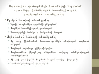 Ապահովված գործարքների համակարգի ներդրման
օգուտները ֆինանսական հասանելիության
բարձրացման տեսանկյունից
• Իրական հատվածի տեսանկյունից
• Գրավի առարկաների շրջանակի ընդլայնում
• Վարկերի հասանելիության բարձրացում
• Փաստաթղթերի քանակի և ժամկետների նվազում
• Ֆինանսական հատվածի տեսանկյունից
• Ոչ բանկ ֆինանսական հաստատությունների ակտիվացում վարկային
շուկայում
• Վարկային պորտֆելի դիվերսիֆիկացիա
• Վարկառուների վերաբերյալ անհրաժեշտ բավարար տեղեկատվության
հասանելիություն
• Ռիսկերի կառավարման քաղաքականության առավել խորացում
• Հաշվետվողականության բարելավում
 