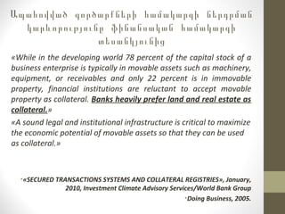 Ապահովված գործարքների համակարգի ներդրման
կարևորությունը ֆինանսական համակարգի
տեսանկյունից
«While in the developing world 78 percent of the capital stock of a
business enterprise is typically in movable assets such as machinery,
equipment, or receivables and only 22 percent is in immovable
property, financial institutions are reluctant to accept movable
property as collateral. Banks heavily prefer land and real estate as
collateral.»
«A sound legal and institutional infrastructure is critical to maximize
the economic potential of movable assets so that they can be used
as collateral.»
•«SECURED TRANSACTIONS SYSTEMS AND COLLATERAL REGISTRIES», January,
2010, Investment Climate Advisory Services/World Bank Group
•Doing Business, 2005.
 