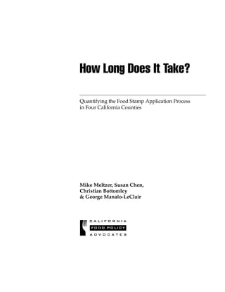 C A L I F O R N I A
FOOD POLICY
A D V O C A T E S
Quantifying the Food Stamp Application Process
in Four California Counties
How Long Does It Take?
Mike Meltzer, Susan Chen,
Christian Bottomley
& George Manalo-LeClair
 