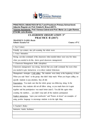 PRACTICE II, DIDACTICS OF ELT and Practicum Primary School level.
Adjunto Regular a/c Prof. Estela N. Braun (2017).
Teacher Assistants: Prof. Vanesa Cabral and Prof. Maria Lis Luján Ramos.
ETA MA John Brakke.
CLASSROOM OBSERVATION Nº
PRACTICE II (2017)
TRAINEE’S NAME: Rocio
School: Escuela N.6 Course: 4th C
1. Eye Contact:
Friendly eye contact, nice job scanning the whole room
2. Voice/ Intonation:
Strong, can take command of the classroom when needed (there were very few times
when you needed to do this, shows good classroom management)
3. Classroom Management Skills (discipline)
Classroom management was strong, showed that you could command the room when
you needed to give instructions or re-direct student behaviours
Management strategies: Cold calling. The students were chatty at the beginning of class.
When you said ‘listen’ to the group, that didn’t help much. When you began calling on
specific students to pay attention, they all did.
Expectations. You made sure that the whole group was following along. In the
introduction, they students did not all follow along, so you made them do it again
together and the participation was much better (nice!). You did this again when
counting the numbers… you didn’t stop until all the students participated.
Explicit instructions. “open your notebooks” and “Pasion sit down” are examples of
using positive language to encourage students to do the right thing
4. Teacher’s Roles:
Instructor, leader, facilitator
 