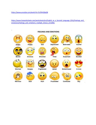 https://www.youtube.com/watch?v=7uY2HrQ9qQ8
https://www.liveworksheets.com/worksheets/en/English_as_a_Second_Language_(ESL)/Feelings_and_
emotions/Feelings_and_emotions_multiple_choice_cm129dc
 
