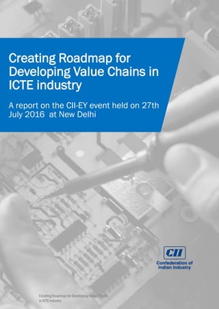 Page 1
Creating Roadmap for
Developing Value Chains in
ICTE industry
A report on the CII-EY event held on 27th
July 2016 at New Delhi
Creating Roadmap for Developing Value Chains
in ICTE industry
 