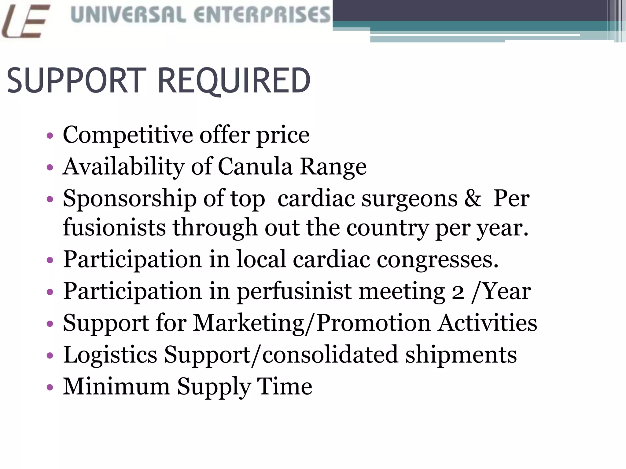 SUPPORT REQUIRED
• Competitive offer price
• Availability of Canula Range
• Sponsorship of top cardiac surgeons & Per
fusionists through out the country per year.
• Participation in local cardiac congresses.
• Participation in perfusinist meeting 2 /Year
• Support for Marketing/Promotion Activities
• Logistics Support/consolidated shipments
• Minimum Supply Time
 