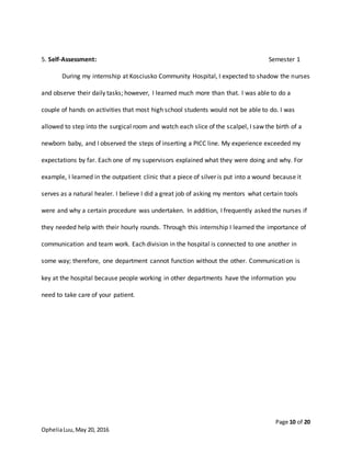 Page 10 of 20
OpheliaLuu,May 20, 2016
5. Self-Assessment: Semester 1
During my internship at Kosciusko Community Hospital, I expected to shadow the nurses
and observe their daily tasks; however, I learned much more than that. I was able to do a
couple of hands on activities that most high school students would not be able to do. I was
allowed to step into the surgical room and watch each slice of the scalpel, I saw the birth of a
newborn baby, and I observed the steps of inserting a PICC line. My experience exceeded my
expectations by far. Each one of my supervisors explained what they were doing and why. For
example, I learned in the outpatient clinic that a piece of silver is put into a wound because it
serves as a natural healer. I believe I did a great job of asking my mentors what certain tools
were and why a certain procedure was undertaken. In addition, I frequently asked the nurses if
they needed help with their hourly rounds. Through this internship I learned the importance of
communication and team work. Each division in the hospital is connected to one another in
some way; therefore, one department cannot function without the other. Communication is
key at the hospital because people working in other departments have the information you
need to take care of your patient.
 