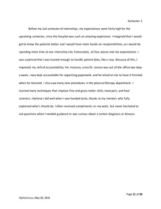 Page 11 of 20
OpheliaLuu,May 20, 2016
Semester 2
Before my last semester of internships, my expectations were fairly high for the
upcoming semester, since the hospital was such an amazing experience. I imagined that I would
get to know the patients better and I would have more hands-on responsibilities, as I would be
spending more time at one internship site. Fortunately, all four places met my expectations. I
was surprised that I was trusted enough to handle patient data, like x-rays. Because of this, I
improved my skill of accountability. For instance, since Dr. Jansen was out of the office two days
a week, I was kept accountable for organizing paperwork and he relied on me to have it finished
when he returned. I also saw many new procedures in the physical therapy department. I
learned many techniques that improve fine and gross motor skills, treat pain, and heal
soreness. I believe I did well when I was handed tasks, thanks to my mentors who fully
explained what I should do. I often received compliments on my work, but never hesitated to
ask questions when I needed guidance or was curious about a certain diagnosis or disease.
 