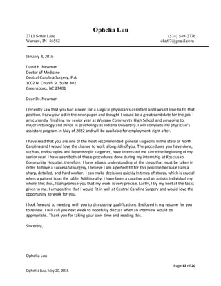 Page 12 of 20
OpheliaLuu,May 20, 2016
Ophelia Luu
2713 Setter Lane (574) 549-2776
Warsaw, IN 46582 oluu97@gmail.com
January 8, 2016
David H. Newman
Doctor of Medicine
Central Carolina Surgery, P.A.
1002 N. Church St. Suite 302
Greensboro, NC 27401
Dear Dr. Newman
I recently saw that you had a need for a surgical physician’s assistant and I would love to fill that
position. I saw your ad in the newspaper and thought I would be a great candidate for the job. I
am currently finishing my senior year at Warsaw Community High School and am going to
major in biology and minor in psychology at Indiana University. I will complete my physician’s
assistant program in May of 2022 and will be available for employment right after.
I have read that you are one of the most recommended general surgeons in the state of North
Carolina and I would love the chance to work alongside of you. The procedures you have done,
such as, endoscopies and laparoscopic surgeries, have interested me since the beginning of my
senior year. I have seen both of these procedures done during my internship at Kosciusko
Community Hospital; therefore, I have a basic understanding of the steps that must be taken in
order to have a successful surgery. I believe I am a perfect fit for this position because I am a
sharp, detailed, and hard worker. I can make decisions quickly in times of stress, which is crucial
when a patient is on the table. Additionally, I have been a creative and an artistic individual my
whole life; thus, I can promise you that my work is very precise. Lastly, I try my best at the tasks
given to me. I am positive that I would fit in well at Central Carolina Surgery and would love the
opportunity to work for you.
I look forward to meeting with you to discuss my qualifications. Enclosed is my resume for you
to review. I will call you next week to hopefully discuss when an interview would be
appropriate. Thank you for taking your own time and reading this.
Sincerely,
Ophelia Luu
 