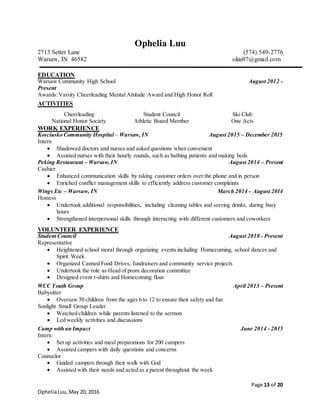 Page 13 of 20
OpheliaLuu,May 20, 2016
Ophelia Luu
2713 Setter Lane (574) 549-2776
Warsaw, IN 46582 oluu97@gmail.com
EDUCATION
Warsaw Community High School August 2012 -
Present
Awards:Varsity Cheerleading Mental Attitude Award and High Honor Roll
ACTIVITIES
WORK EXPERIENCE
Kosciusko Community Hospital – Warsaw, IN August 2015 – December 2015
Intern
 Shadowed doctors and nurses and asked questions when convenient
 Assisted nurses with their hourly rounds, such as bathing patients and making beds
Peking Restaurant – Warsaw,IN August 2014 – Present
Cashier
 Enhanced communication skills by taking customer orders over the phone and in person
 Enriched conflict management skills to efficiently address customer complaints
Wings Etc – Warsaw, IN March 2014 – August 2014
Hostess
 Undertook additional responsibilities, including cleaning tables and serving drinks, during busy
hours
 Strengthened interpersonal skills through interacting with different customers and coworkers
VOLUNTEER EXPERIENCE
Student Council August 2010 - Present
Representative
 Heightened school moral through organizing events including Homecoming, school dances and
Spirit Week
 Organized Canned Food Drives, fundraisers and community service projects
 Undertook the role as Head of prom decoration committee
 Designed event t-shirts and Homecoming float
WCC Youth Group April 2013 – Present
Babysitter
 Oversaw 50 children from the ages 6 to 12 to ensure their safety and fun
Sonlight Small Group Leader
 Watched children while parents listened to the sermon
 Led weekly activities and discussions
Camp with an Impact June 2014 - 2015
Intern
 Set up activities and meal preparations for 200 campers
 Assisted campers with daily questions and concerns
Counselor
 Guided campers through their walk with God
 Assisted with their needs and acted as a parent throughout the week
Cheerleading Student Council Ski Club
National Honor Society Athletic Board Member One Acts
 