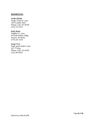 Page 14 of 20
OpheliaLuu,May 20, 2016
REFERENCES
Joellen Hauth
Family Friend/18 years
1429 Camelot Drive
Winona Lake, IN 46590
(574) 372-6352
Kelly Raish
Neighbor/13 years
66 South Hunters Ridge
Warsaw, IN 46582
(574) 267-6358
Sarah Neel
Small group leader/4 years
207 7th Street
Winona Lake, IN 46590
(765) 499-0916
 