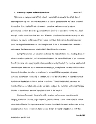 Page 2 of 20
OpheliaLuu,May 20, 2016
1. Internship Program and Position Process: Semester 1
At the end of my junior year of high school, I was eligible to apply for the Work-Based
Learning Internship class because I took myriad of classes geared towards my future career in
the medical field. I had to fill out a few papers regarding my interests and academic
performance and turn it in to the guidance office in order to be considered for the class. Soon
enough, I had a formal interview with Scott Schramm, one of the directors of the program. We
reviewed my resume and discussed how I would contribute to the class. Questions such as,
what are my greatest weaknesses and strengths were asked. A few weeks later, I received a
note saying that I was accepted into the Work-Based Learning program.
During the summer, Mr. Schramm contacted the medical interns for a meeting. Since all
of us took at least once class each year directed towards the medical field, one of our semester-
length internship sites would be at the Kosciusko Community Hospital. The meeting was located
at the hospital where we would meet our new employer, Becky White. She explained to us how
to properly introduce ourselves to employees by using AIDET (acknowledge, introduce,
duration, explanation, and thank). In addition, we had to be CPR certified in order to intern at
the hospital. Becky had to train us on how to perform CPR and the Heimlich maneuver on
infants, children, and adults. Afterwards, we took a test over the materials we learned that day
in order to determine if we were equipped to work at the hospital.
Kosciusko Community Hospital provides services such as cancer care, diagnostic
imaging, outpatient services, surgical services, and much more. I spent about six hours a week
at my internship site. During my time at the hospital, I observed the nurses and doctors, asking
questions when it was convenient. I also handed doctors tools and helped nurses with their
 